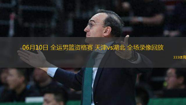 06月10日 全運男籃資格賽 天津vs湖北 全場錄像回放